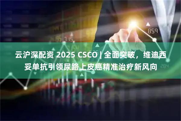 云沪深配资 2025 CSCO | 全面突破，维迪西妥单抗引领尿路上皮癌精准治疗新风向