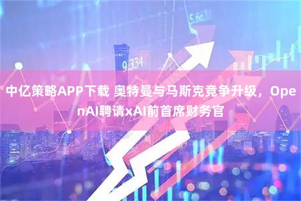 中亿策略APP下载 奥特曼与马斯克竞争升级，OpenAI聘请xAI前首席财务官