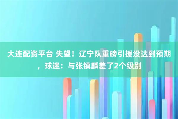 大连配资平台 失望！辽宁队重磅引援没达到预期，球迷：与张镇麟差了2个级别