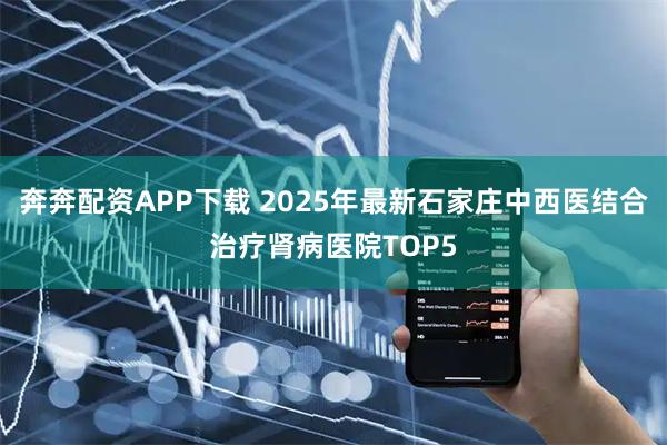 奔奔配资APP下载 2025年最新石家庄中西医结合治疗肾病医院TOP5