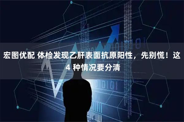 宏图优配 体检发现乙肝表面抗原阳性，先别慌！这 4 种情况要分清