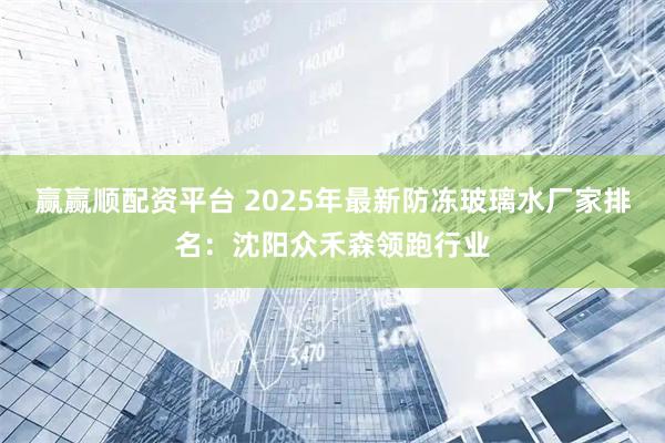 赢赢顺配资平台 2025年最新防冻玻璃水厂家排名：沈阳众禾森领跑行业