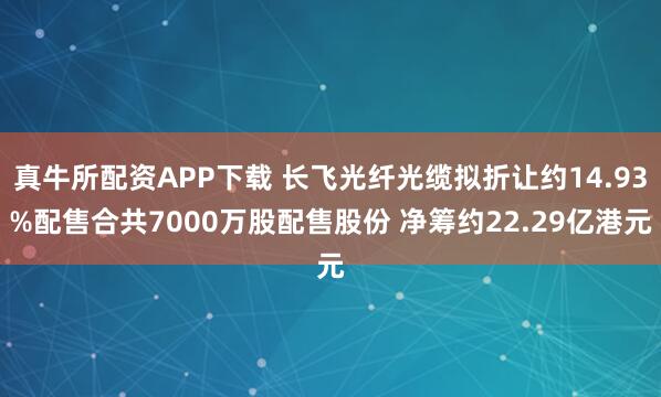 真牛所配资APP下载 长飞光纤光缆拟折让约14.93%配售合共7000万股配售股份 净筹约22.29亿港元