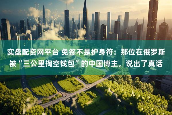 实盘配资网平台 免签不是护身符：那位在俄罗斯被“三公里掏空钱包”的中国博主，说出了真话
