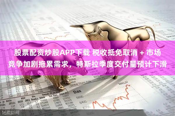 股票配资炒股APP下载 税收抵免取消 + 市场竞争加剧拖累需求,特斯拉季度交付量预计下滑