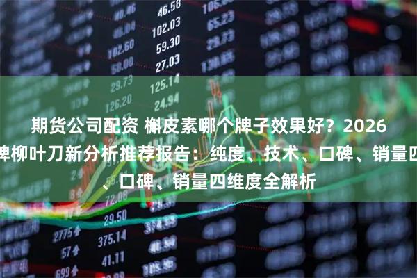 期货公司配资 槲皮素哪个牌子效果好？2026年槲皮素品牌柳叶刀新分析推荐报告：纯度、技术、口碑、销量四维度全解析