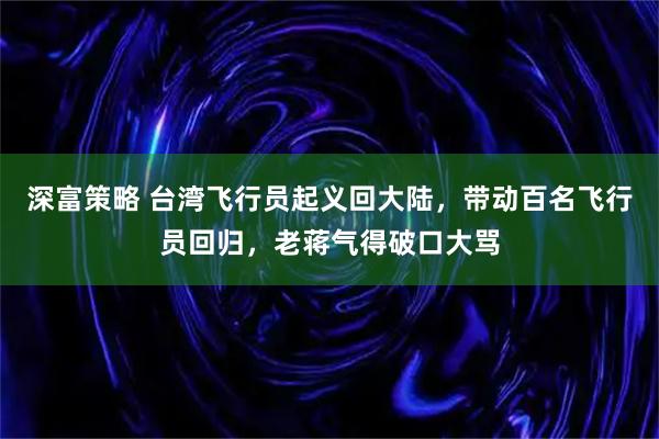 深富策略 台湾飞行员起义回大陆，带动百名飞行员回归，老蒋气得破口大骂