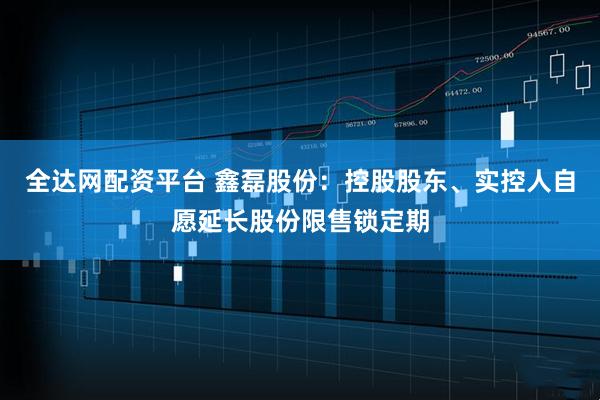 全达网配资平台 鑫磊股份：控股股东、实控人自愿延长股份限售锁定期