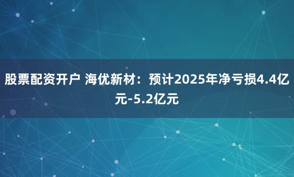 股票配资开户 海优新材：预计2025年净亏损4.4亿元-5.2亿元