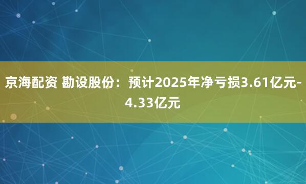 京海配资 勘设股份：预计2025年净亏损3.61亿元-4.33亿元