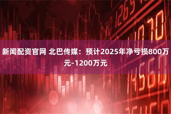 新闻配资官网 北巴传媒：预计2025年净亏损800万元-1200万元