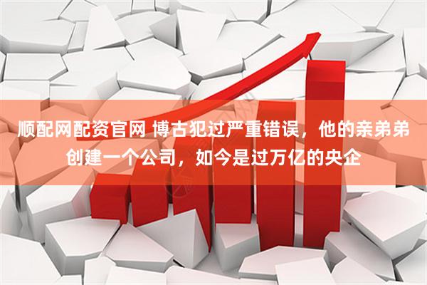 顺配网配资官网 博古犯过严重错误，他的亲弟弟创建一个公司，如今是过万亿的央企