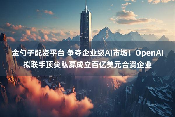 金勺子配资平台 争夺企业级AI市场!OpenAI拟联手顶尖私募成立百亿美元合资企业