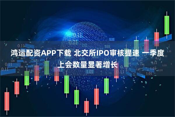 鸿运配资APP下载 北交所IPO审核提速 一季度上会数量显著增长