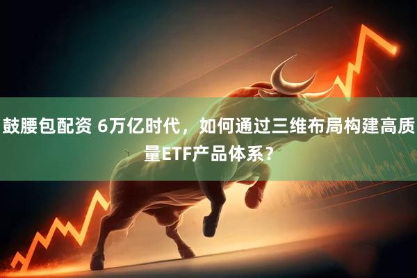 鼓腰包配资 6万亿时代，如何通过三维布局构建高质量ETF产品体系？