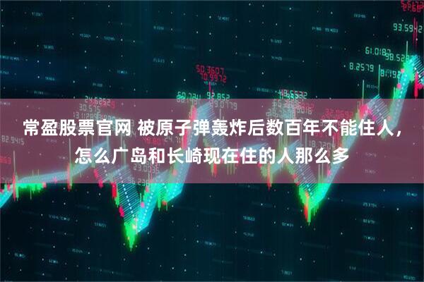 常盈股票官网 被原子弹轰炸后数百年不能住人,怎么广岛和长崎现在住的人那么多