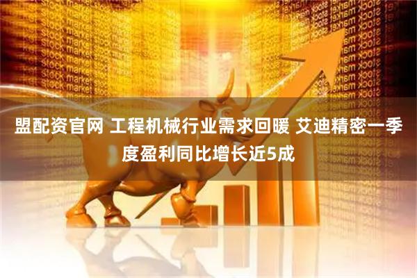 盟配资官网 工程机械行业需求回暖 艾迪精密一季度盈利同比增长近5成