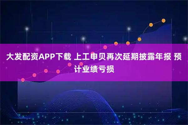 大发配资APP下载 上工申贝再次延期披露年报 预计业绩亏损