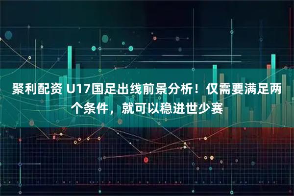 聚利配资 U17国足出线前景分析！仅需要满足两个条件，就可以稳进世少赛