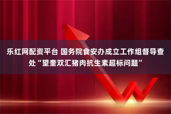 乐红网配资平台 国务院食安办成立工作组督导查处“望奎双汇猪肉抗生素超标问题”