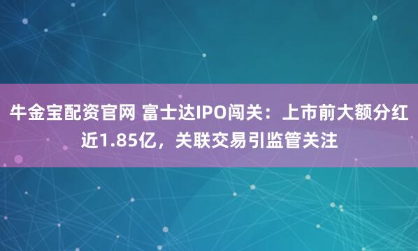 牛金宝配资官网 富士达IPO闯关：上市前大额分红近1.85亿，关联交易引监管关注