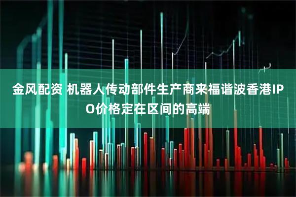 金风配资 机器人传动部件生产商来福谐波香港IPO价格定在区间的高端