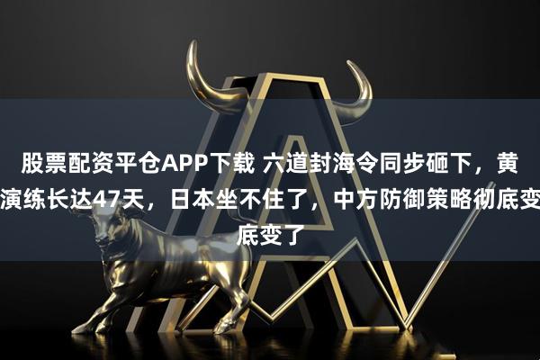 股票配资平仓APP下载 六道封海令同步砸下，黄海演练长达47天，日本坐不住了，中方防御策略彻底变了