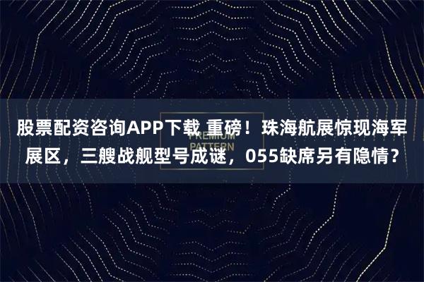 股票配资咨询APP下载 重磅！珠海航展惊现海军展区，三艘战舰型号成谜，055缺席另有隐情？