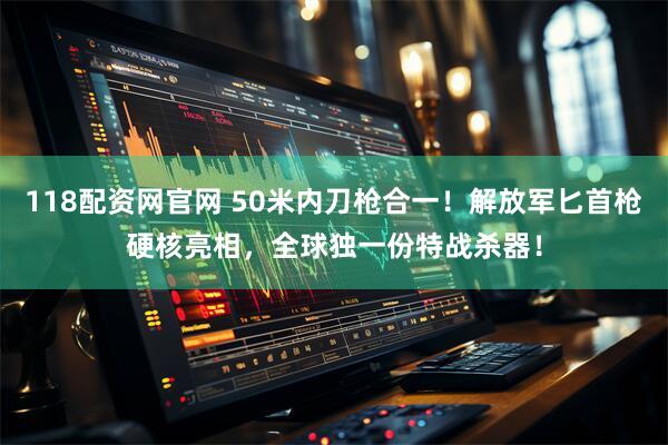 118配资网官网 50米内刀枪合一!解放军匕首枪硬核亮相,全球独一份特战杀器!